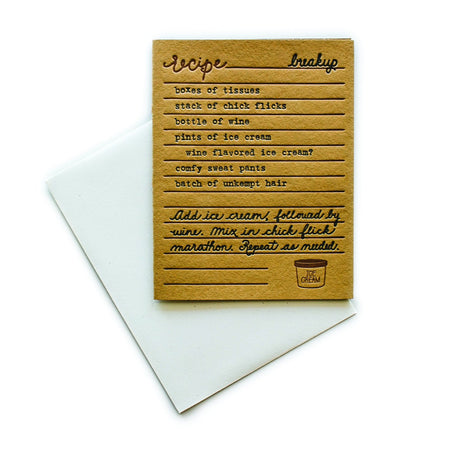 Brown card with black and brown text saying, “Recipe for Break up: boxes of tissues; stack of chick flicks; bottle of wine; pints of ice cream; wine flavored ice cream?; comfy sweat pants; batch of unkempt hair. Add ice cream, followed by wine. Mix in chick flick marathon. Repeat as needed.” Image of pint of ice cream in bottom right corner. A white envelope is included.